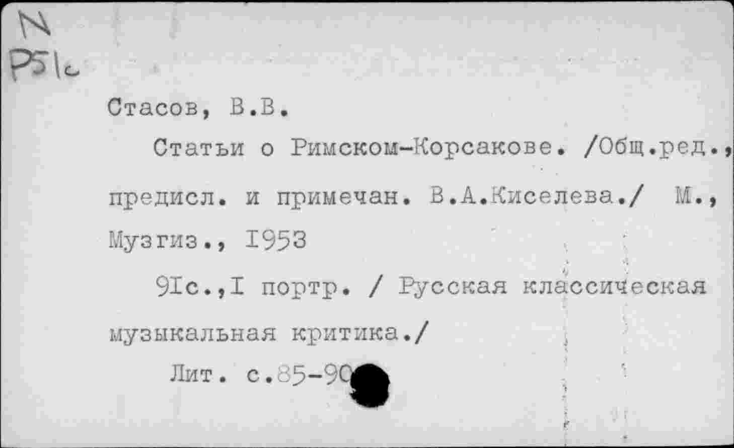 ﻿Стасов, В.В.
Статьи о Римском-Корсакове. /Общ.ред.
предисл. и примечая. В.А.Киселева./ М. Музгиз., 1953 4
91с.,I портр. / русская классическая музыкальная критика./
Лит. с.85-90^к